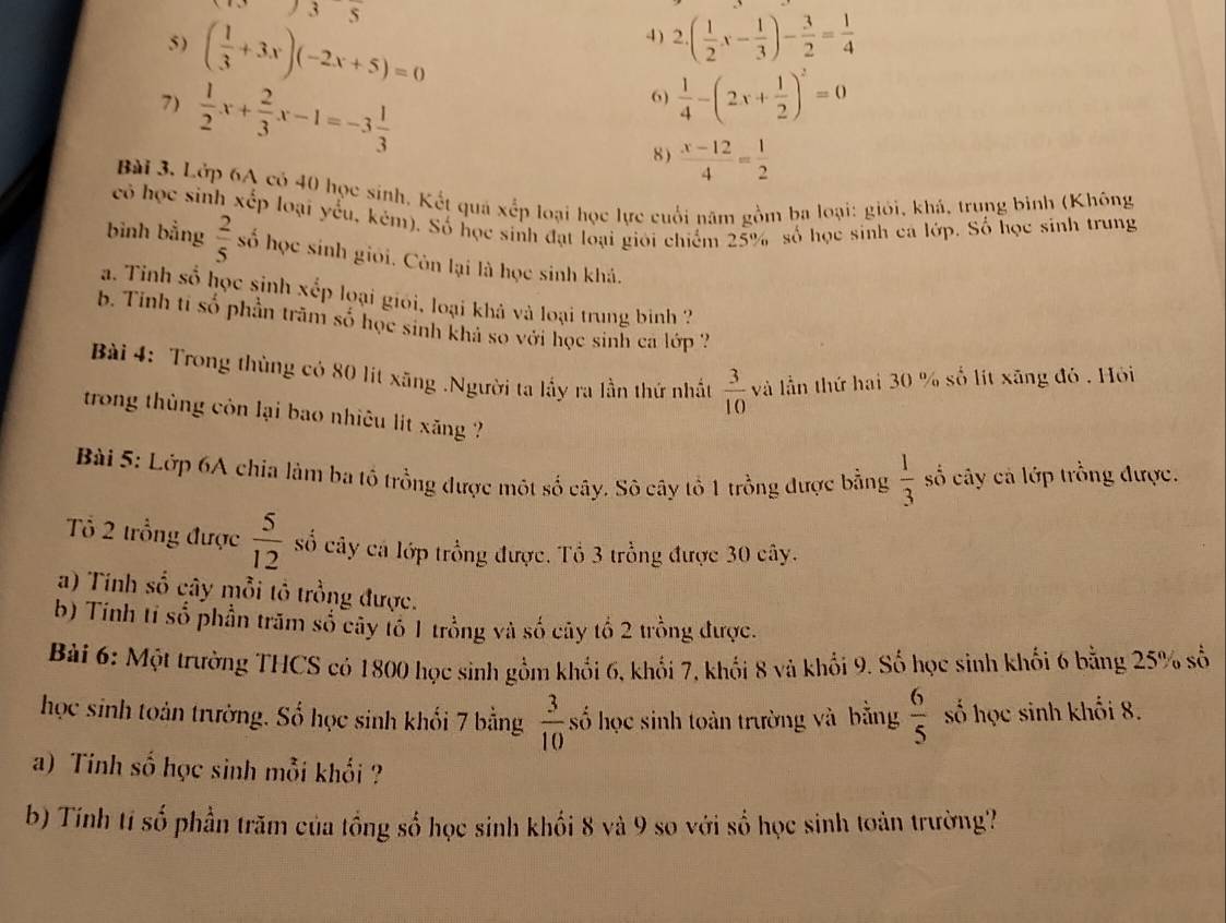 frac 3
5) ( 1/3 +3x)(-2x+5)=0
4 ) 2.( 1/2 x- 1/3 )- 3/2 = 1/4 
7)  1/2 x+ 2/3 x-1=-3 1/3 
6)  1/4 -(2x+ 1/2 )^2=0
8 )  (x-12)/4 = 1/2 
Bài 3, Lớp 6A có 40 học sinh, Kết quá xếp loại học lực cuối năm gồm ba loại: giới, khá, trung binh (Không
có học sinh xếp loại yếu, kẻm). Số học sinh đạt loại giới chiếm 25% số học sinh cá lớp. Số học sinh trung
bình bằng  2/5  số học sinh giỏi. Còn lại là học sinh khá.
a. Tỉnh số học sinh xếp loại giỏi, loại khả và loại trung bình ?
b. Tinh ti số phần trăm số học sinh khả so với học sinh ca lớp 
Bài 4: Trong thùng có 80 lit xãng .Người ta lấy ra lần thứ nhất  3/10  và lần thứ hai 30 % số lit xãng đó . Hồỏi
trong thùng côn lại bao nhiêu lit xăng ?
Bài 5: Lớp 6A chia làm ba tổ trồng được một số cây. Sô cây tổ 1 trồng được bằng  1/3  số cây cả lớp trồng được.
Tổ 2 trồng được  5/12  số cây cá lớp trồng được. Tổ 3 trồng được 30 cây.
a) Tính số cây mỗi tổ trồng được.
b) Tính tỉ số phần trăm số cây tổ 1 trồng và số cây tổ 2 trồng được.
Bài 6: Một trường THCS có 1800 học sinh gồm khổi 6, khối 7, khổi 8 và khổi 9. Số học sinh khối 6 bằng 25% số
học sinh toản trường. Số học sinh khối 7 bằng  3/10  số học sinh toàn trường và bằng  6/5  số học sinh khối 8.
a) Tinh số học sinh mỗi khối ?
b) Tính tí số phần trăm của tồng số học sinh khối 8 và 9 so với số học sinh toàn trường?