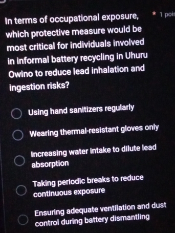 In terms of occupational exposure, * 1 poir
which protective measure would be
most critical for individuals involved
in informal battery recycling in Uhuru
Owino to reduce lead inhalation and
ingestion risks?
Using hand sanitizers regularly
Wearing thermal-resistant gloves only
Increasing water intake to dilute lead
absorption
Taking periodic breaks to reduce
continuous exposure
Ensuring adequate ventilation and dust
control during battery dismantling