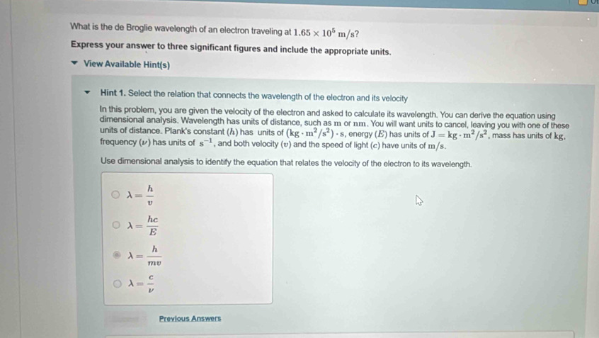 What is the de Broglie wavelength of an electron traveling at 1.65* 10^5m/s ?
Express your answer to three significant figures and include the appropriate units.
View Available Hint(s)
Hint 1. Select the relation that connects the wavelength of the electron and its velocity
In this problem, you are given the velocity of the electron and asked to calculate its wavelength. You can derive the equation using
dimensional analysis. Wavelength has units of distance, such as m or nm. You will want units to cancel, leaving you with one of these
units of distance. Plank's constant (h) has units of (kg· m^2/s^2)· s , energy (E) has units of J=kg· m^2/s^2 , mass has units of kg,
frequency (レ) has units of s^(-1) , and both velocity (v) and the speed of light (c) have units of m/s.
Use dimensional analysis to identify the equation that relates the velocity of the electron to its wavelength.
lambda = h/v 
lambda = hc/E 
lambda = h/mv 
lambda = c/nu  
Previous Answers