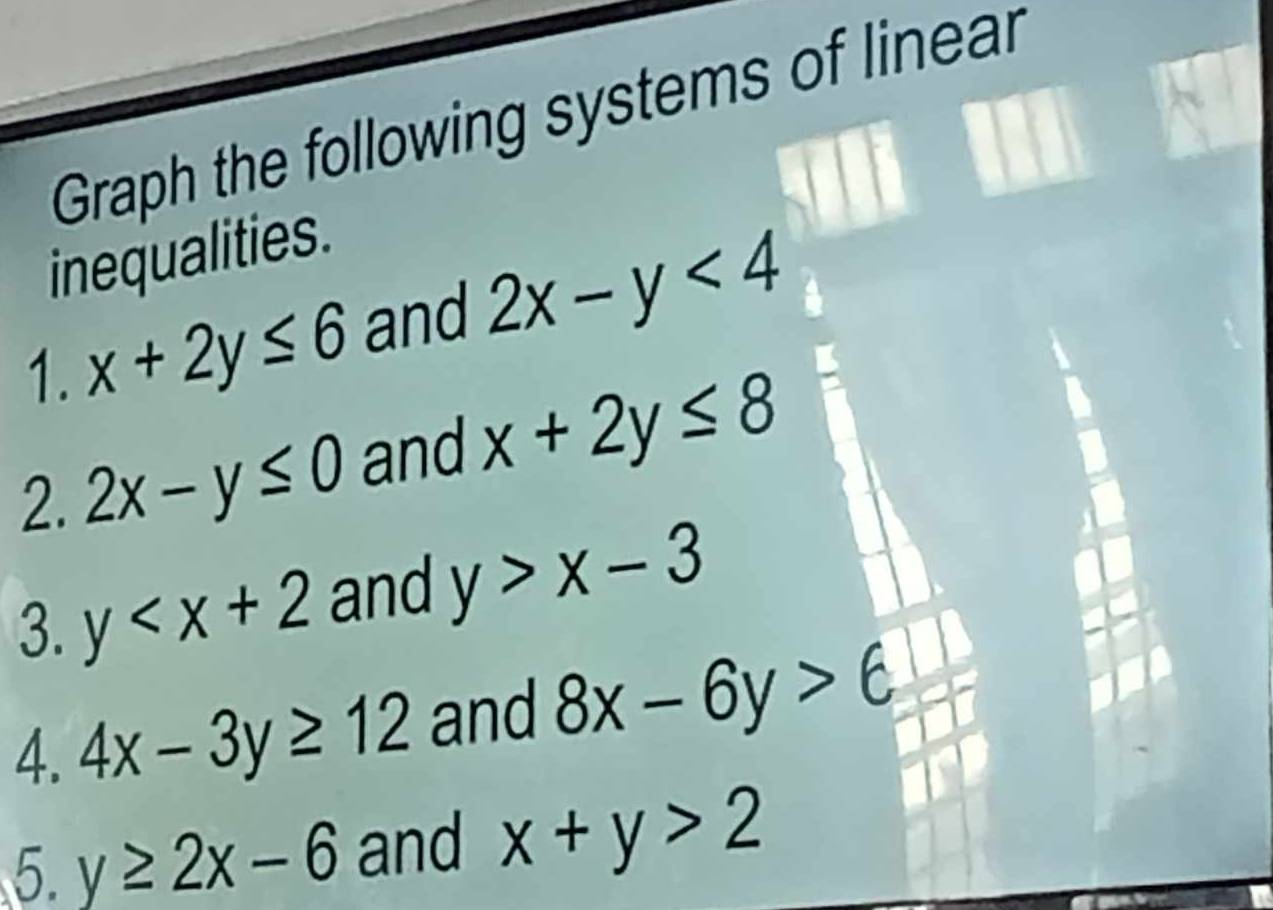 Graph the following systems of linear 
inequalities. 
1. x+2y≤ 6 and 2x-y<4</tex> 
2. 2x-y≤ 0 and x+2y≤ 8
3. y and y>x-3
4. 4x-3y≥ 12 and 8x-6y>6
5. y≥ 2x-6 and x+y>2