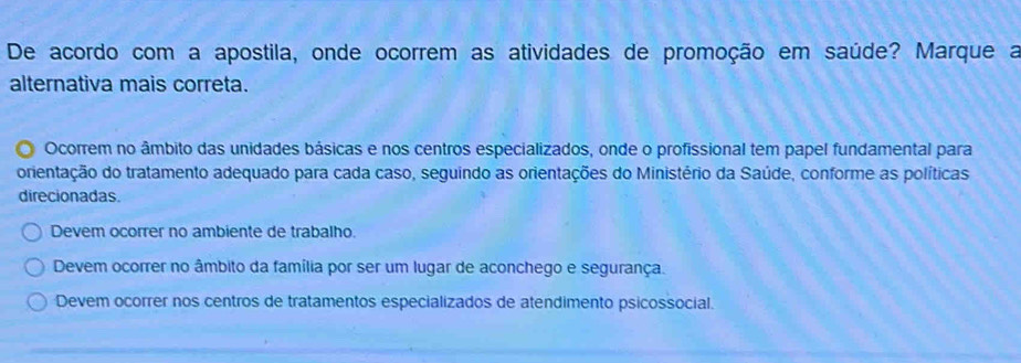 De acordo com a apostila, onde ocorrem as atividades de promoção em saúde? Marque a
alternativa mais correta.
Ocorrem no âmbito das unidades básicas e nos centros especializados, onde o profissional tem papel fundamental para
orientação do tratamento adequado para cada caso, seguindo as orientações do Ministério da Saúde, conforme as políticas
direcionadas.
Devem ocorrer no ambiente de trabalho.
Devem ocorrer no âmbito da família por ser um lugar de aconchego e segurança.
Devem ocorrer nos centros de tratamentos especializados de atendimento psicossocial.