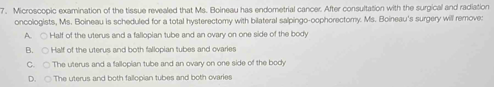 Microscopic examination of the tissue revealed that Ms. Boineau has endometrial cancer. After consultation with the surgical and radiation
oncologists, Ms. Boineau is scheduled for a total hysterectomy with bilateral salpingo-oophorectomy. Ms. Boineau's surgery will remove:
A. Half of the uterus and a fallopian tube and an ovary on one side of the body
B. Half of the uterus and both fallopian tubes and ovaries
C. The uterus and a fallopian tube and an ovary on one side of the body
D. The uterus and both fallopian tubes and both ovaries