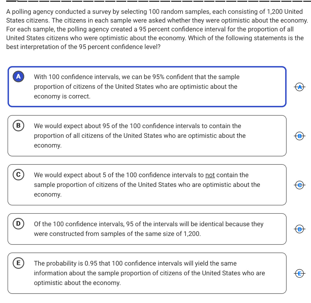 A polling agency conducted a survey by selecting 100 random samples, each consisting of 1,200 United
States citizens. The citizens in each sample were asked whether they were optimistic about the economy.
For each sample, the polling agency created a 95 percent confidence interval for the proportion of all
United States citizens who were optimistic about the economy. Which of the following statements is the
best interpretation of the 95 percent confidence level?
A With 100 confidence intervals, we can be 95% confident that the sample
proportion of citizens of the United States who are optimistic about the A
economy is correct.
B We would expect about 95 of the 100 confidence intervals to contain the
proportion of all citizens of the United States who are optimistic about the B
economy.
c) We would expect about 5 of the 100 confidence intervals to not contain the
sample proportion of citizens of the United States who are optimistic about the C
economy.
D) Of the 100 confidence intervals, 95 of the intervals will be identical because they
were constructed from samples of the same size of 1,200.
E The probability is 0.95 that 100 confidence intervals will yield the same
information about the sample proportion of citizens of the United States who are E
optimistic about the economy.