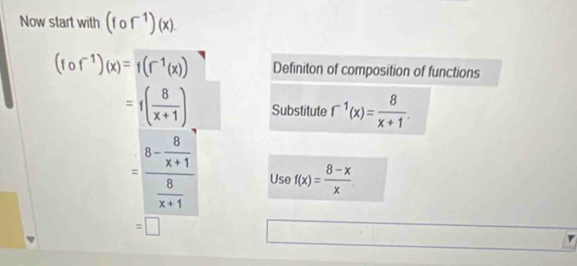 Now start with (fof^(-1))(x).
(fcirc f^(-1))(x)=f(f^(-1)(x))
Definiton of composition of functions
=f( 8/x+1 ) Substitute r^(-1)(x)= 8/x+1 .
=frac 8- 8/x+1  8/x+1  Use f(x)= (8-x)/x 
=□