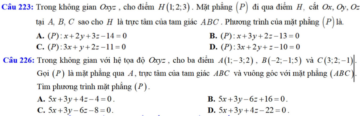 Trong không gian Oxyz , cho điểm H(1;2;3). Mặt phẳng (P) đi qua điểm H, cắt Ox, Oy, Oz
tại A, B, C sao cho H là trực tâm của tam giác ABC. Phương trình của mặt phẳng (P) là.
A. (P): x+2y+3z-14=0 B. p ):x+3y+2z-13=0
C. (P): 3x+y+2z-11=0 D. (P):3x+2y+z-10=0
Câu 226: Trong không gian với hệ tọa độ Oxyz , cho ba điểm A(1;-3;2), B(-2;-1;5) và C(3;2;-1)|. 
Gọi (P) là mặt phẳng qua A, trực tâm của tam giác ABC và vuông góc với mặt phẳng (ABC).
Tìm phương trình mặt phẳng (P).
A. 5x+3y+4z-4=0. B. 5x+3y-6z+16=0.
C. 5x+3y-6z-8=0. D. 5x+3y+4z-22=0.