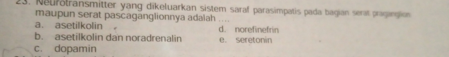 Neurotransmitter yang dikeluarkan sistem saraf parasimpatis pada bagian serat praganglion
maupun serat pascaganglionnya adalah ._
a. asetilkolin d. norefinefrin
b. asetilkolin dan noradrenalin e. seretonin
c. dopamin