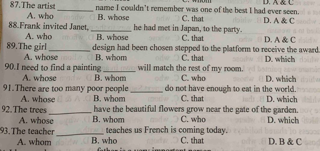 om D. A & C
87.The artist _name I couldn’t remember was one of the best I had ever seen.
A. who B. whose C. that D. A & C
88.Frank invited Janet, _he had met in Japan, to the party.
A. who B. whose C. that D. A & C
89.The girl _design had been chosen stepped to the platform to receive the award.
A. whose B. whom C. that D. which
90.I need to find a painting _will match the rest of my room.
A. whose B. whom C. who D. which
91.There are too many poor people _do not have enough to eat in the world.
A. whose B. whom C. that D. which
92.The trees _have the beautiful flowers grow near the gate of the garden.
A. whose B. whom C. who D. which
93.The teacher_ teaches us French is coming today.
A. whom B. who C. that D. B & C