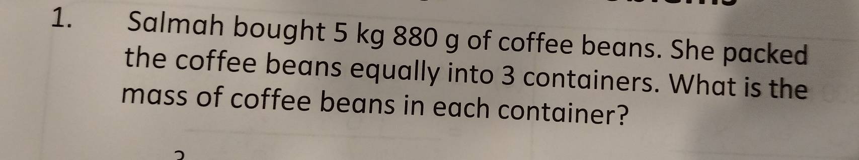 Salmah bought 5 kg 880 g of coffee beans. She packed 
the coffee beans equally into 3 containers. What is the 
mass of coffee beans in each container?