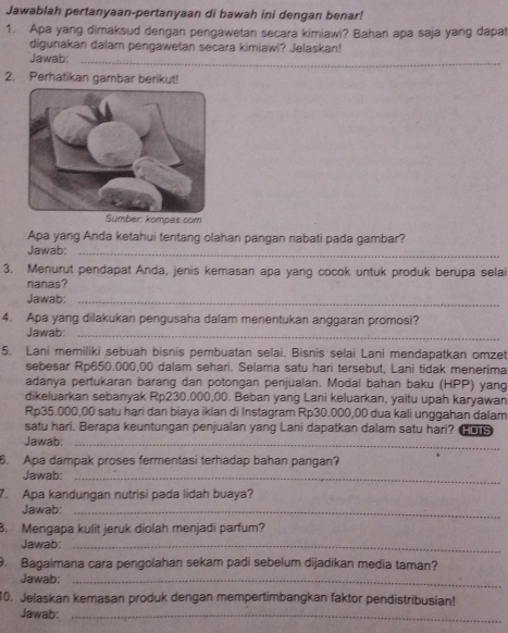 Jawablah pertanyaan-pertanyaan di bawah ini dengan benar!
1. Apa yang dimaksud dengan pengawetan secara kimiawi? Bahan apa saja yang dapar
digunakan dalam pengawetan secara kimiawi? Jelaskan!
Jawab:_
2. Perhatikan gambar berikut!
Sumber: kompes.com
Apa yang Anda ketahui tentang olahan pangan nabati pada gambar?
Jawab:_
3. Menurut pendapat Anda, jenis kemasan apa yang cocok untuk produk berupa selai
nanas?
Jawab:_
4. Apa yang dilakukan pengusaha dalam menentukan anggaran promosi?
Jawab:_
5. Lani memiliki sebuah bisnis pembuatan selai. Bisnis selai Lani mendapatkan omzet
sebesar Rp650.000,00 dalam sehari. Selama satu hari tersebut, Lani tidak menerima
adanya pertukaran barang dan potongan penjualan. Modal bahan baku (HPP) yang
dikeluarkan sebanyak Rp230.000,00. Beban yang Lani keluarkan, yaitu upah karyawan
Rp35.000,00 satu hạri dan biaya iklan di Instagram Rp30.000,00 dua kali unggahan dalam
satu hari. Berapa keuntungan penjualan yang Lani dapatkan dalam satu hari? _
Jawab:_
6. Apa dampak proses fermentasi terhadap bahan pangan?
Jawab:_
7. Apa kandungan nutrisi pada lidah buaya?
Jawab:_
8. Mengapa kulit jeruk diolah menjadi parfum?
Jawab:_
9. Bagaimana cara pengolahan sekam padi sebelum dijadikan media taman?
Jawab:_
10. Jelaskan kemasan produk dengan mempertimbangkan faktor pendistribusian!
Jawab:_