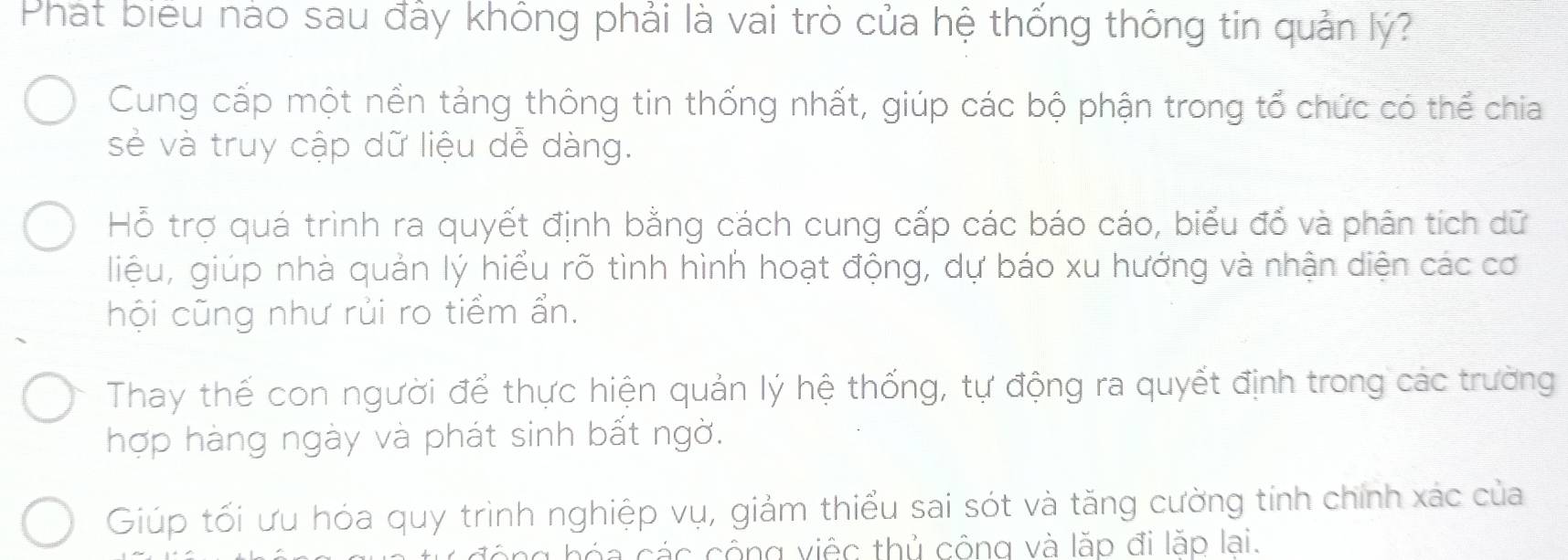 Phát biểu nào sau đầy không phải là vai trò của hệ thống thông tin quản lý?
Cung cấp một nền tảng thông tin thống nhất, giúp các bộ phận trong tổ chức có thể chia
sẻ và truy cập dữ liệu dễ dàng.
Hỗ trợ quá trình ra quyết định bằng cách cung cấp các báo cáo, biểu đổ và phân tích dữ
liệu, giúp nhà quản lý hiểu rõ tình hình hoạt động, dự báo xu hướng và nhận diện các cơ
hội cũng như rủi ro tiềm ẩn.
Thay thế con người để thực hiện quản lý hệ thống, tự động ra quyết định trong các trường
hợp hàng ngày và phát sinh bất ngờ.
Giúp tối ưu hóa quy trình nghiệp vụ, giảm thiểu sai sót và tăng cường tính chính xác của
ng hóa các cộng việc thủ công và lặp đi lặp lai.