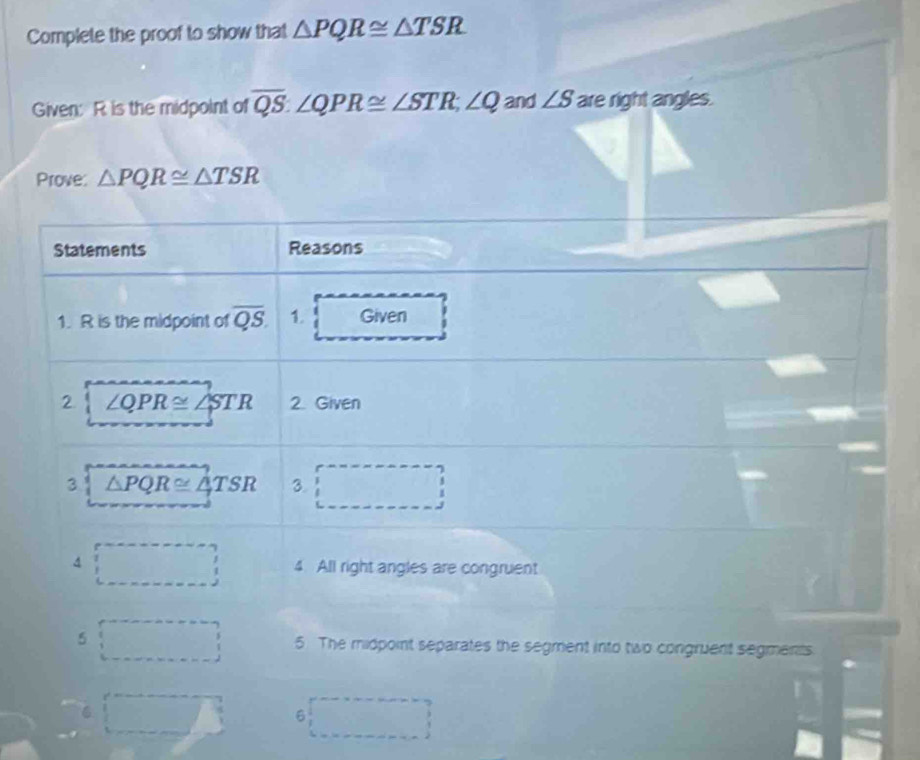 Complete the proof to show that △ PQR≌ △ TSR
Given: R is the midpoint of overline QS. ∠ QPR≌ ∠ STR; ∠ Q and ∠ S are right angles. 
Prove: △ PQR≌ △ TSR
Statements Reasons 
1. R is the midpoint of overline QS. 1. Given 
2 ∠ QPR≌ ∠ STR 2. Given 
3 △ PQR≌ △ TSR 3. □ 
4 ∴ △ ADEsim △ CDF(SAS)
()^- frac □  4. All right angles are congruent 
5 5. The midpoint separates the segment into two congruent segments 
6 
6