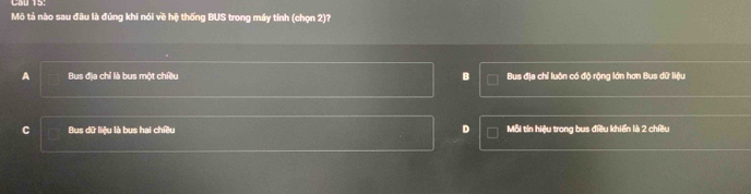 Cầu 15.
Mô tả nào sau đầu là đúng khi nói về hệ thống BUS trong máy tính (chọn 2)?
A Bus địa chỉ là bus một chiều B Bus địa chỉ luôn có độ rộng lớn hơn Bus dữ liệu
C Bus dữ liệu là bus hai chiều D Mỗi tín hiệu trong bus điều khiến là 2 chiều
