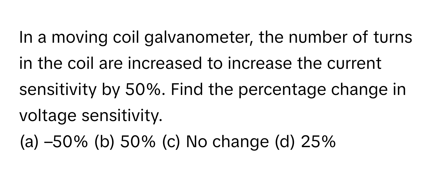 In a moving coil galvanometer, the number of turns in the coil are increased to increase the current sensitivity by 50%. Find the percentage change in voltage sensitivity.

(a) –50% (b) 50% (c) No change (d) 25%