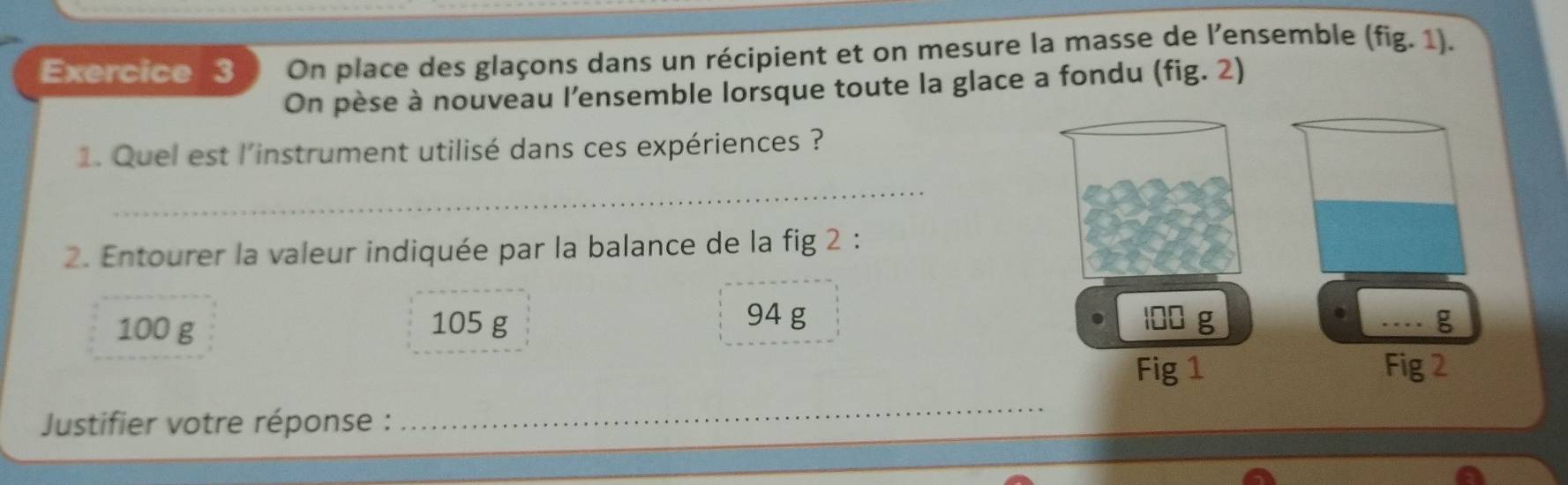 On place des glaçons dans un récipient et on mesure la masse de l'ensemble (fig.1). 
On pèse à nouveau l’ensemble lorsque toute la glace a fondu (fig. 2) 
1. Quel est l'instrument utilisé dans ces expériences ? 
_ 
2. Entourer la valeur indiquée par la balance de la fig 2 :
94 g
100 g 105 g 100 g _ g
Fig 1 Fig 2 
Justifier votre réponse : 
_