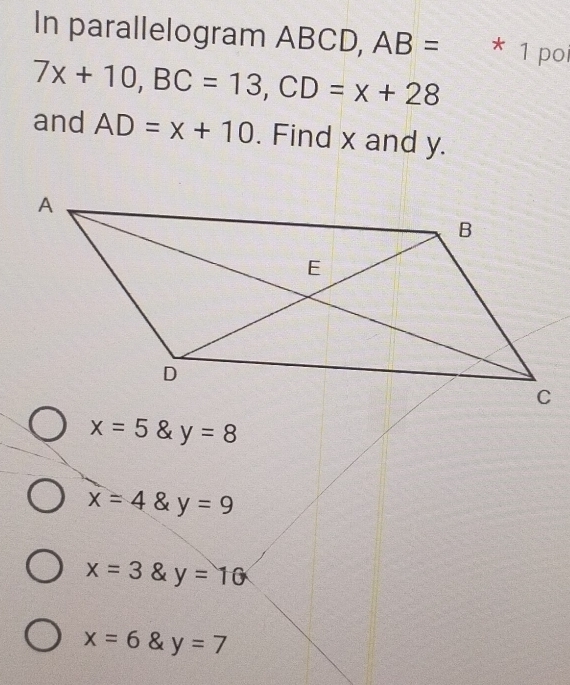 In parallelogram ABCD, AB= * 1 poi
7x+10, BC=13, CD=x+28
and AD=x+10. Find x and y.
x=5 y=8
x=4 8 y=9
x=3 & y=10
x=6 _1 & y=7