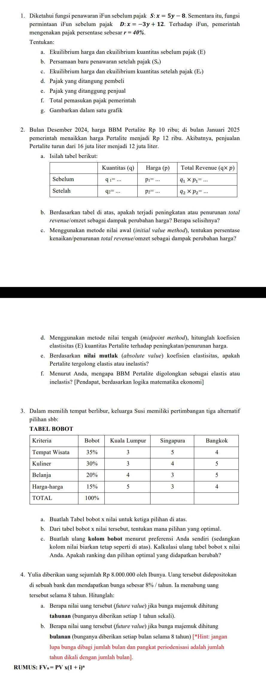 Diketahui fungsi penawaran iFun sebelum pajak . Sementara itu, fungsi
permintaan iFun sebelum pajak D:x=-3y+12 2. Terhadap iFun, pemerintah
mengenakan pajak persentase sebesar r=40% .
Tentukan:
a. Ekuilibrium harga dan ekuilibrium kuantitas sebelum pajak (E)
b. Persamaan baru penawaran setelah pajak (S,)
c. Ekuilibrium harga dan ekuilibrium kuantitas setelah pajak (E₇)
d. Pajak yang ditangung pembeli
e. Pajak yang ditanggung penjual
f. Total pemasukan pajak pemerintah
g. Gambarkan dalam satu grafik
2. Bulan Desember 2024, harga BBM Pertalite Rp 10 ribu; di bulan Januari 2025
pemerintah menaikkan harga Pertalite menjadi Rp 12 ribu. Akibatnya, penjualan
Pertalite turun dari 16 juta liter menjadi 12 juta liter.
a. Isilah tabel berikut:
b. Berdasarkan tabel di atas, apakah terjadi peningkatan atau penurunan total
revenue/omzet sebagai dampak perubahan harga? Berapa selisihnya?
c. Menggunakan metode nilai awal (initial value method), tentukan persentase
kenaikan/penurunan total revenue/omzet sebagai dampak perubahan harga?
d. Menggunakan metode nilai tengah (midpoint method), hitunglah koefisien
elastisitas (E) kuantitas Pertalite terhadap peningkatan/penurunan harga.
e. Berdasarkan nilai mutlak (absolute value) koefisien elastisitas, apakah
Pertalite tergolong elastis atau inelastis?
f. Menurut Anda, mengapa BBM Pertalite digolongkan sebagai elastis atau
inelastis? [Pendapat, berdasarkan logika matematika ekonomi]
3. Dalam memilih tempat berlibur, keluarga Susi memiliki pertimbangan tiga alternatif
pilihan sbb:
a. Buatlah Tabel bobot x nilai untuk ketiga pilihan di atas.
b. Dari tabel bobot x nilai tersebut, tentukan mana pilihan yang optimal.
c. Buatlah ulang kolom bobot menurut preferensi Anda sendiri (sedangkan
kolom nilai biarkan tetap seperti di atas). Kalkulasi ulang tabel bobot x nilai
Anda. Apakah ranking dan pilihan optimal yang didapatkan berubah?
4. Yulia diberikan uang sejumlah Rp 8.000.000 oleh Ibunya. Uang tersebut didepositokan
di sebuah bank dan mendapatkan bunga sebesar 8% / tahun. Ia menabung uang
tersebut selama 8 tahun. Hitunglah:
a. Berapa nilai uang tersebut (future value) jika bunga majemuk dihitung
tahunan (bunganya diberikan setiap 1 tahun sekali).
b. Berapa nilai uang tersebut (future value) jika bunga majemuk dihitung
bulanan (bunganya diberikan setiap bulan selama 8 tahun) [*Hint: jangan
lupa bunga dibagi jumlah bulan dan pangkat periodenisasi adalah jumlah
tahun dikali dengan jumlah bulan].
R UMUS:FV_n=PVx(1+i)^n