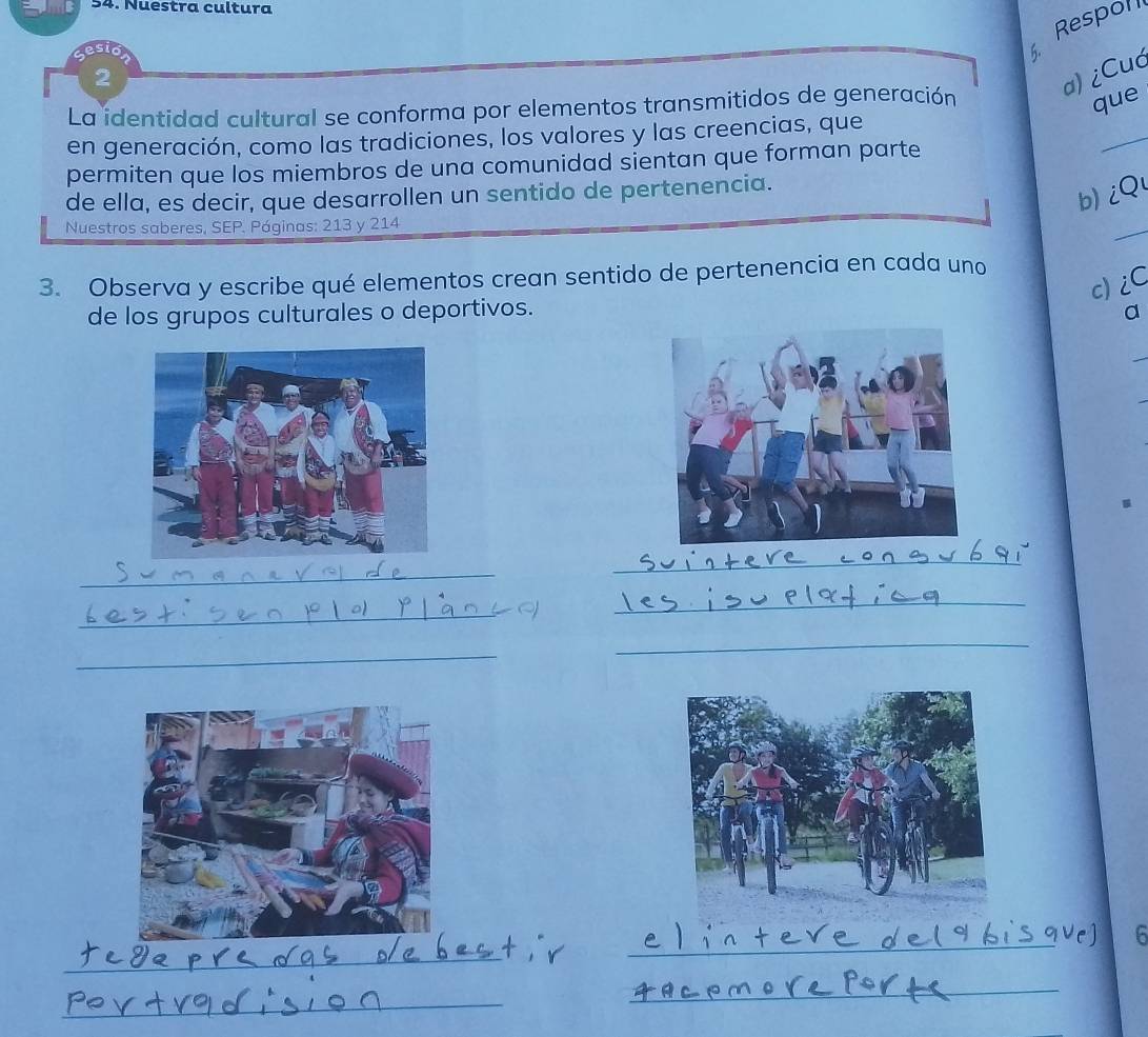 Nuestra cultura 
Respon 
2 
a) ¿Cuć 
La identidad cultural se conforma por elementos transmitidos de generación 
que 
en generación, como las tradiciones, los valores y las creencias, que 
permiten que los miembros de una comunidad sientan que forman parte 
_ 
de ella, es decir, que desarrollen un sentido de pertenencia. 
b) iQ 
Nuestros saberes, SEP. Páginas: 213 y 214 
_ 
3. Observa y escribe qué elementos crean sentido de pertenencia en cada uno 
c) iC 
de los grupos culturales o deportivos. a 
_ 
_ 
_ 
_ 
_ 
_ 
6 
_ 
_ 
_ 
_ 
_ 
_ 
_