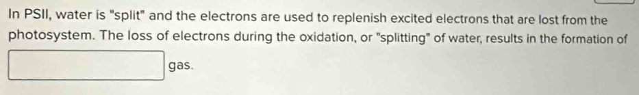 In PSII, water is "split" and the electrons are used to replenish excited electrons that are lost from the 
photosystem. The loss of electrons during the oxidation, or "splitting" of water, results in the formation of
□ gas.