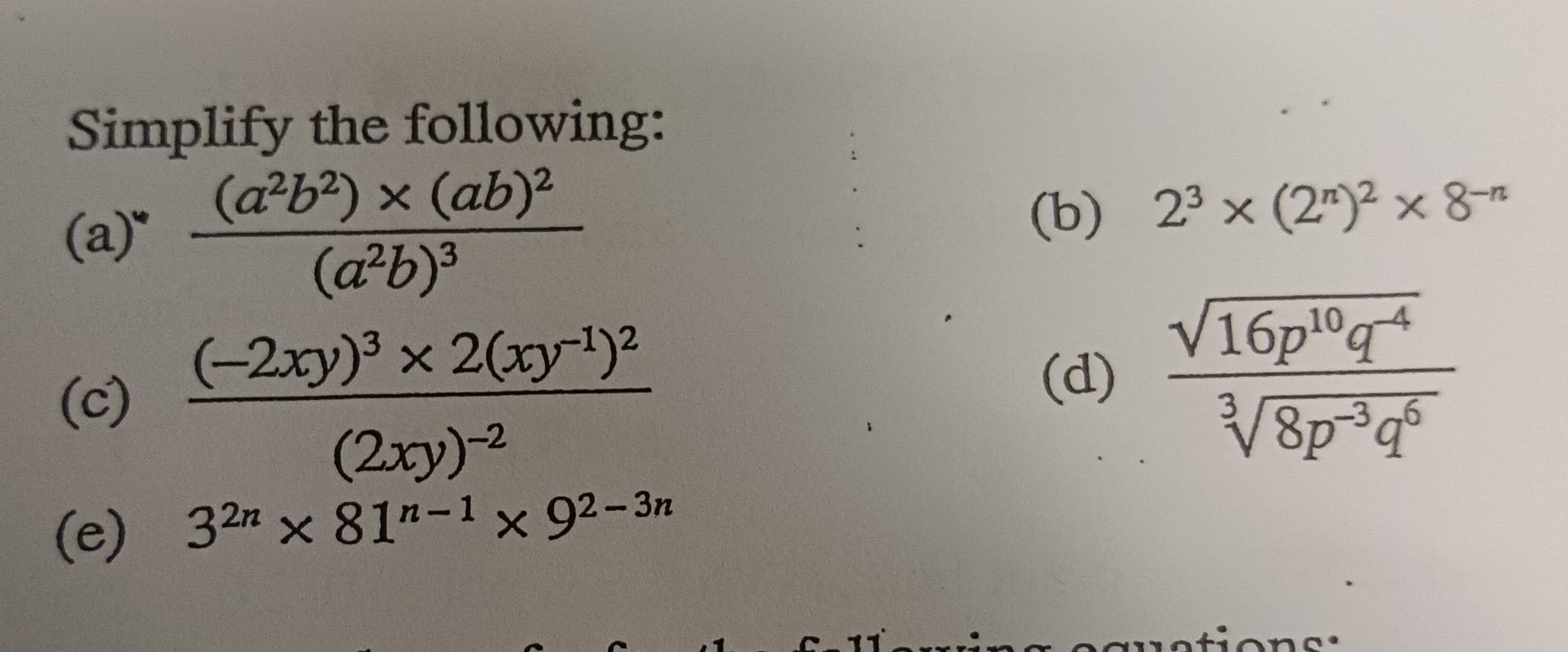 Simplify the following: 
(a)" frac (a^2b^2)* (ab)^2(a^2b)^3 (b) 2^3* (2^n)^2* 8^(-n)
(c) frac (-2xy)^3* 2(xy^(-1))^2(2xy)^-2
(d)  (sqrt(16p^(10)q^(-4)))/sqrt[3](8p^(-3)q^6) 
(e) 3^(2n)* 81^(n-1)* 9^(2-3n)