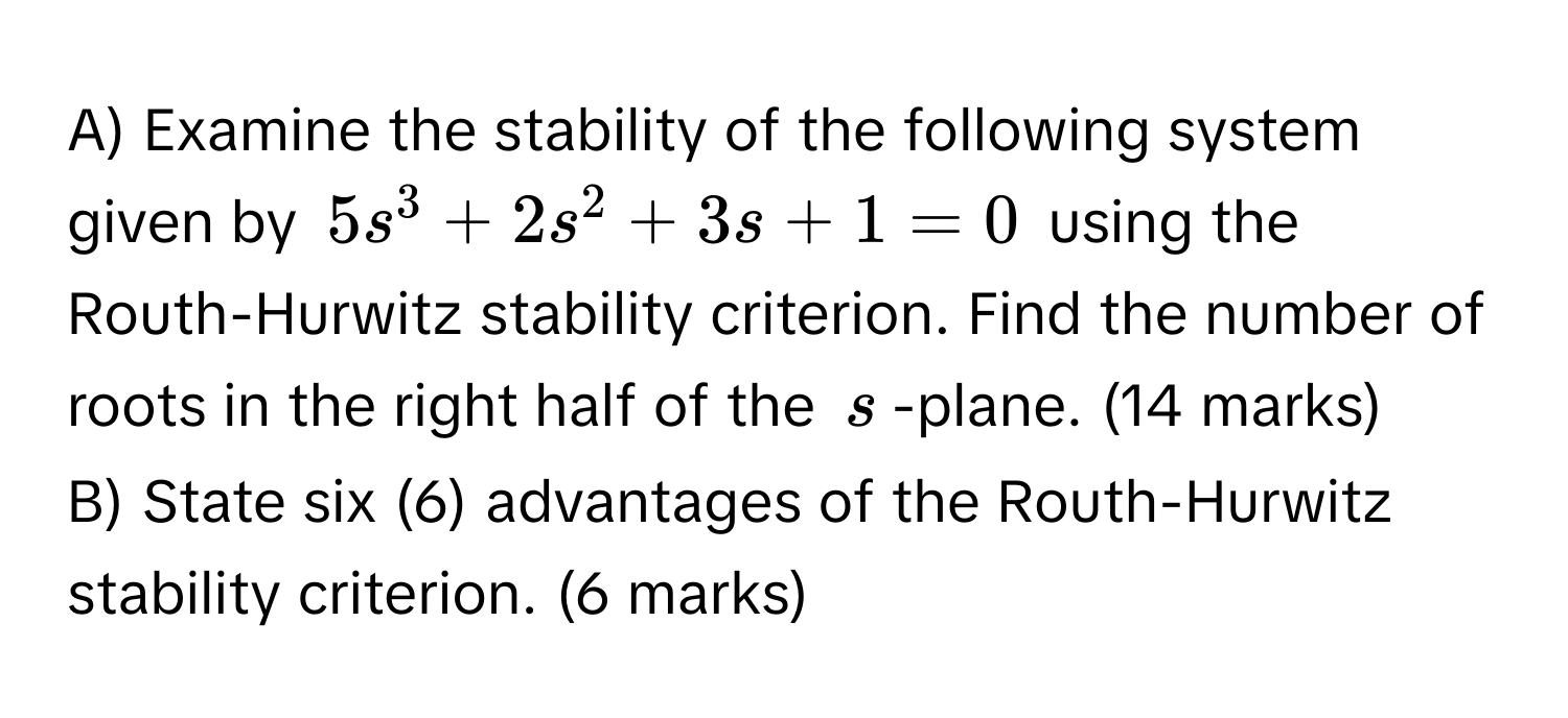 Examine the stability of the following system given by $5s^3 + 2s^2 + 3s + 1 = 0$ using the Routh-Hurwitz stability criterion. Find the number of roots in the right half of the $s$ -plane. (14 marks)
B) State six (6) advantages of the Routh-Hurwitz stability criterion. (6 marks)