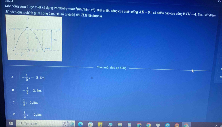 Một cổng vòm được thiết kế dạng Parabol y=ax^2 (như hình vẽ). Biết chiều rộng của chân cổng AB= 6m và chiều cao của cống lbOI=4 , 5m. Biết điểm
H cách điểm chính giữa cống 2 m. Hệ số a và độ dài HK lần lượt là
Chọn một đáp án đùng
A - 1/2 ;-2 , 5m.
3
B - 1/2 ; 2,5m.
C  1/2 ; 2,5m
D  1/2 ; -2,5m
Tìm kiểm