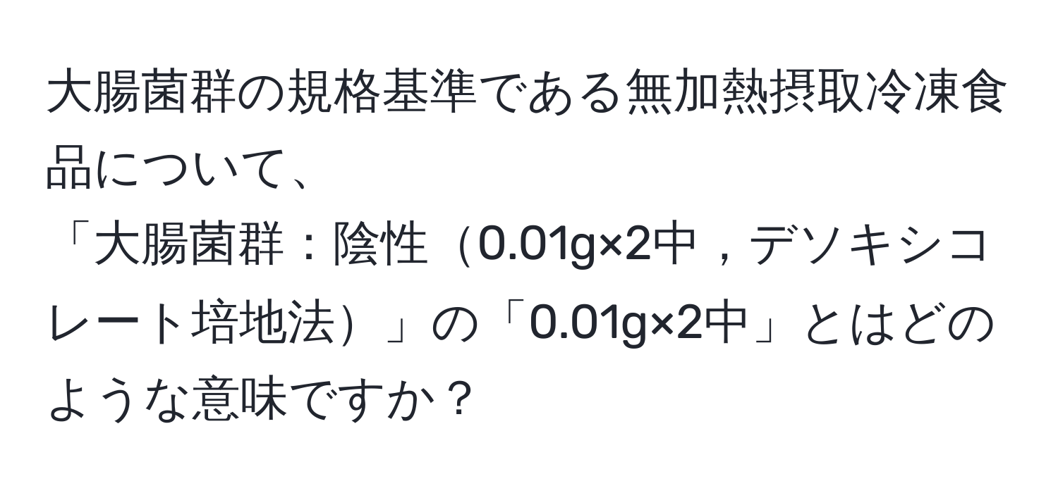 大腸菌群の規格基準である無加熱摂取冷凍食品について、  
「大腸菌群：陰性0.01g×2中，デソキシコレート培地法」の「0.01g×2中」とはどのような意味ですか？