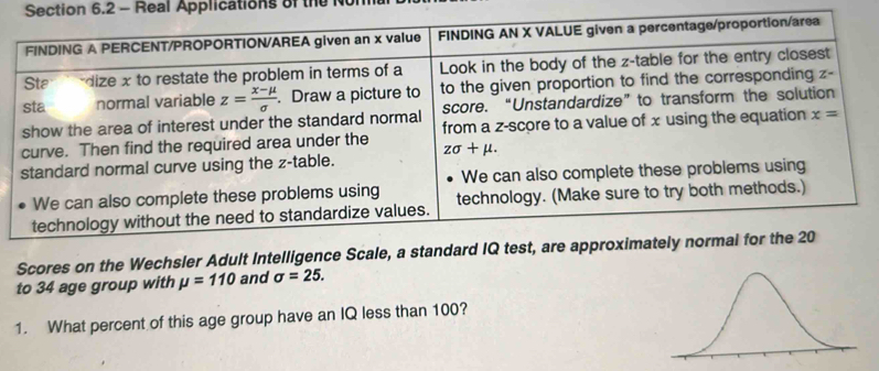 Real Applications of the N
Scores on the Wechsler Adult Intelligence Scale, a standard IQ test, are approximately normal fo
to 34 age group with mu =110 and sigma =25.
1. What percent of this age group have an IQ less than 100?