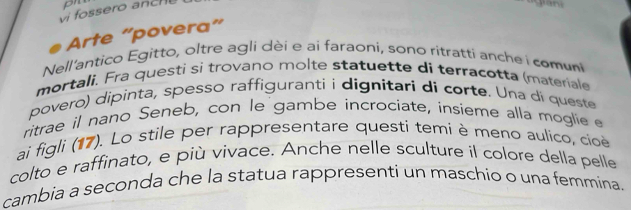 pr 
vi fossero anch 
Arte “povera” 
Nell'antico Egitto, oltre agli dèi e ai faraoni, sono ritratti anche i comuni 
mortali. Fra questi si trovano molte statuette di terracotta (materiale 
povero) dipinta, spesso raffiguranti i dignitari di corte. Una di queste 
ritrae il nano Seneb, con le gambe incrociate, insíeme alla moglie e 
ai figli (17). Lo stile per rappresentare questi temi è meno aulico, cioe 
colto e raffinato, e più vivace. Anche nelle sculture il colore della pelle 
cambia a seconda che la statua rappresenti un maschio o una femmina.