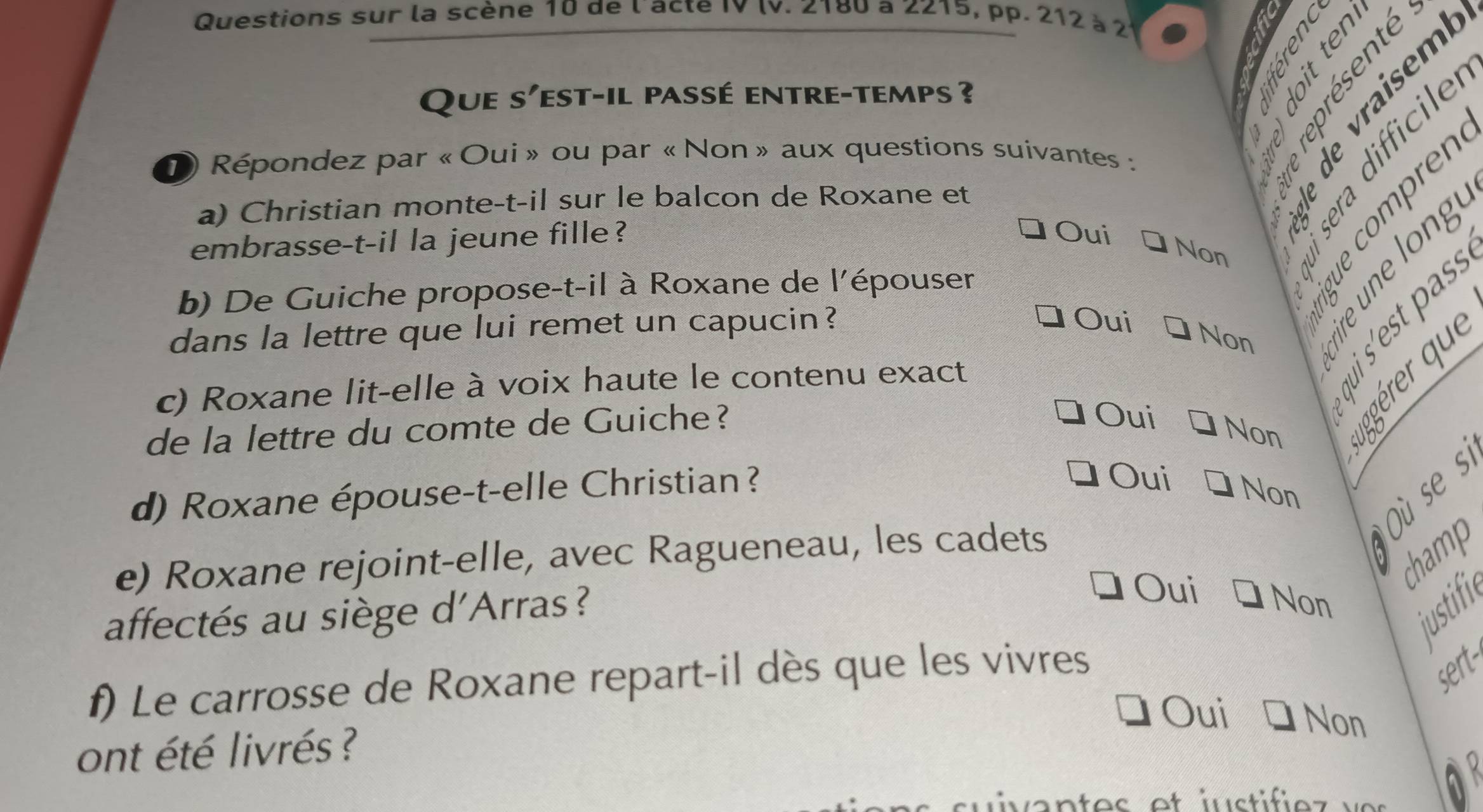 Questions sur la scène 10 de l'acte IV IV. Z180 a Z215, pp. 212 à 2
a
Que S' Yest-il passé entre-temps ? 
D Répondez par « Oui » ou par « Non » aux questions suivantes :

a) Christian monte-t-il sur le balcon de Roxane et
embrasse-t-il la jeune fille?
Oui
Non 8Tas
b) De Guiche propose-t-il à Roxane de l'épouser
dans la lettre que lui remet un capucin?
Oui
Non
§ § %
c) Roxane lit-elle à voix haute le contenu exact
de la lettre du comte de Guiche?
Oui
Non
d) Roxane épouse-t-elle Christian ?
Oui
Non
champ
e) Roxane rejoint-elle, avec Ragueneau, les cadets
justifi
affectés au siège d'Arras?
Oui Non
f) Le carrosse de Roxane repart-il dès que les vivres
sert-
Oui Non
ont été livrés ?