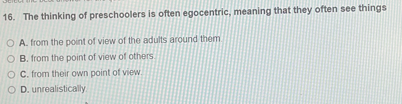 The thinking of preschoolers is often egocentric, meaning that they often see things
A. from the point of view of the adults around them.
B. from the point of view of others.
C. from their own point of view.
D. unrealistically.