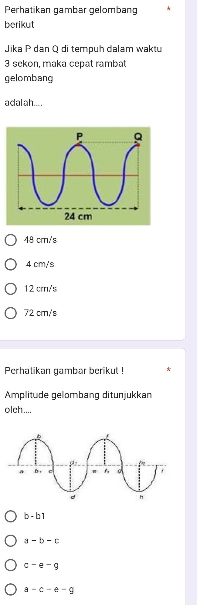 Perhatikan gambar gelombang
berikut
Jika P dan Q di tempuh dalam waktu
3 sekon, maka cepat rambat
gelombang
adalah....
48 cm/s
4 cm/s
12 cm/s
72 cm/s
Perhatikan gambar berikut !
*
Amplitude gelombang ditunjukkan
oleh....
b-b1
a-b-c
c-e-g
a-c-e-c