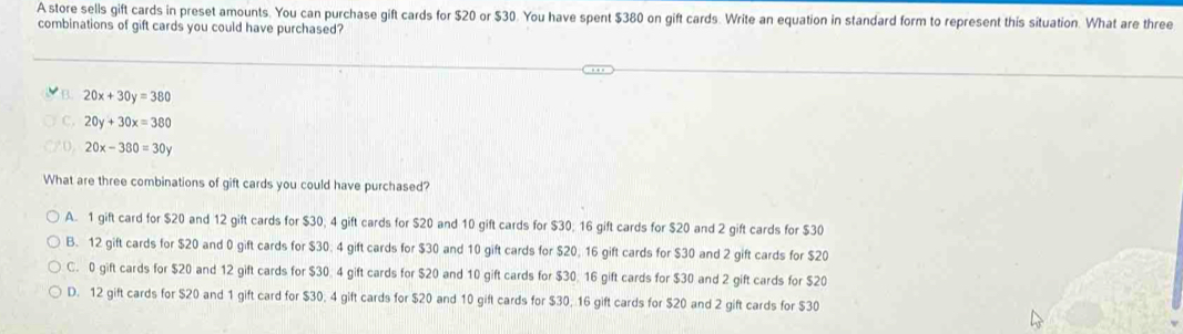 A store sells gift cards in preset amounts. You can purchase gift cards for $20 or $30. You have spent $380 on gift cards. Write an equation in standard form to represent this situation. What are three
combinations of gift cards you could have purchased?
B 20x+30y=380
20y+30x=380
20x-380=30y
What are three combinations of gift cards you could have purchased?
A. 1 gift card for $20 and 12 gift cards for $30; 4 gift cards for $20 and 10 gift cards for $30; 16 gift cards for $20 and 2 gift cards for $30
B. 12 gift cards for $20 and 0 gift cards for $30; 4 gift cards for $30 and 10 gift cards for $20; 16 gift cards for $30 and 2 gift cards for $20
C. 0 gift cards for $20 and 12 gift cards for $30 4 gift cards for $20 and 10 gift cards for $30 16 gift cards for $30 and 2 gift cards for $20
D. 12 gift cards for $20 and 1 gift card for $30; 4 gift cards for $20 and 10 gift cards for $30, 16 gift cards for $20 and 2 gift cards for $30