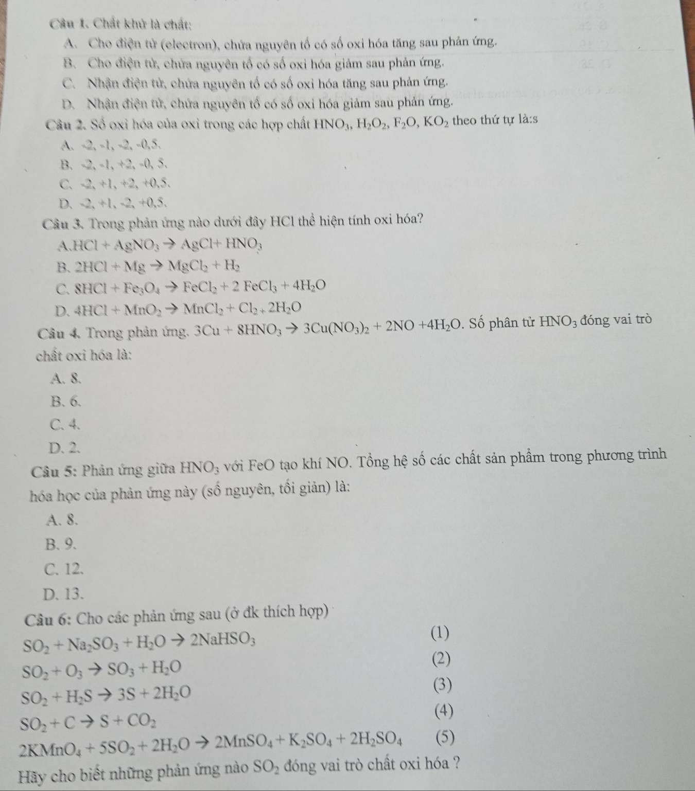 Chất khử là chất:
A. Cho điện tử (electron), chứa nguyên tố có số oxi hóa tăng sau phản ứng.
B. Cho điện tử, chứa nguyên tố có số oxi hóa giảm sau phản ứng.
C. Nhận điện tử, chứa nguyên tố có số oxi hóa tăng sau phản ứng.
D. Nhận điện tử, chứa nguyên tố có số oxi hóa giảm sau phản ứng.
Câu 2. Số oxi hóa của oxi trong các hợp chất HNO_3,H_2O_2,F_2O,KO_2 theo thứ tự là:s
A. -2, -1, -2, -0,5.
B. -2, -1, +2, -0, 5.
C. -2, +1, +2, +0,5.
D. -2, +1, -2, +0,5.
Câu 3. Trong phản ứng nào dưới đây HCl thể hiện tính oxi hóa?
A. HCl+AgNO_3to AgCl+HNO_3
B. 2HCl+Mgto MgCl_2+H_2
C. 8HCl+Fe_3O_4to FeCl_2+2FeCl_3+4H_2O
D. 4HCl+MnO_2to MnCl_2+Cl_2+2H_2O
Câu 4. Trong phản ứng. 3Cu+8HNO_3to 3Cu(NO_3)_2+2NO+4H_2O. Số phân tử HNO_3 đóng vai trò
chất oxi hóa là:
A. 8.
B. 6.
C. 4.
D. 2.
Câu 5: Phản ứng giữa HNO_3 với FeO tạo khí NO. Tổng hệ số các chất sản phẩm trong phương trình
hóa học của phản ứng này (số nguyên, tối giản) là:
A. 8.
B. 9.
C. 12.
D. 13.
Câu 6: Cho các phản ứng sau (ở đk thích hợp)
SO_2+Na_2SO_3+H_2Oto 2NaHSO_3
(1)
SO_2+O_3to SO_3+H_2O
(2)
SO_2+H_2Sto 3S+2H_2O
(3)
SO_2+Cto S+CO_2
(4)
2KMnO_4+5SO_2+2H_2Oto 2MnSO_4+K_2SO_4+2H_2SO_4 (5)
Hãy cho biết những phản ứng nào SO_2 d óng vai trò chất oxi hóa ?