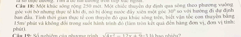 ia so thựe dưrong. Iim a de nai dưrong tron tiep xuc ngoal. 
Câu 18: Một khúc sông rộng 250 mét. Một chiếc thuyền dự định qua sông theo phương vuông 
góc với bờ nhưng thực tế khi đi, nó bị dòng nước đầy xiên một góc 30° so với hướng đi dự định 
ban đầu. Tính thời gian thực tế con thuyền đó qua khúc sông trên, biết vận tốc con thuyền bằng 
15m/ phút và không đổi trong suốt hành trình đó (làm tròn kết quả đến hàng đơn vị, đơn vị tính: 
phút). 
Câu 19: Số nghiêm của phượng trình sqrt(4x^2-12x+9)=3 là bao nhiêu?