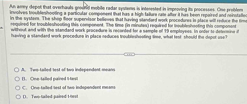 An army depot that overhauls groun'd mobile radar systems is interested in improving its processes. One problem
involves troubleshooting a particular component that has a high failure rate after it has been repaired and reinstalled
in the system. The shop floor supervisor believes that having standard work procedures in place will reduce the time
required for troubleshooting this component. The time (in minutes) required for troubleshooting this component
without and with the standard work procedure is recorded for a sample of 19 employees. In order to determine if
having a standard work procedure in place reduces troubleshooting time, what test should the depot use?
A. Two-tailed test of two independent means
B. One-tailed paired t-test
C. One-tailed test of two independent means
D. Two-tailed paired t-test