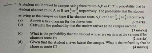 A student could travel to campus using three routes A, B or C. The probability that he 
student chooses route A or B are  1/4  or  2/5  respectively. The probability that the student 
arriving at the campus on time if he chooses route A B or C are  3/4 ,  1/2   4/5  respectively. 
(a) Sketch a tree diagram for the above data. [3 marks] 
(b) Calculate the probability that the student arrives at the campus on time. 
[3 marks] 
(c) What is the probability that the student will arrive on time at the campus if he 
chooses route B? [2 marks] 
(d) Given that the student arrives late at the campus. What is the probability that he 
chooses route C? [4 marks]