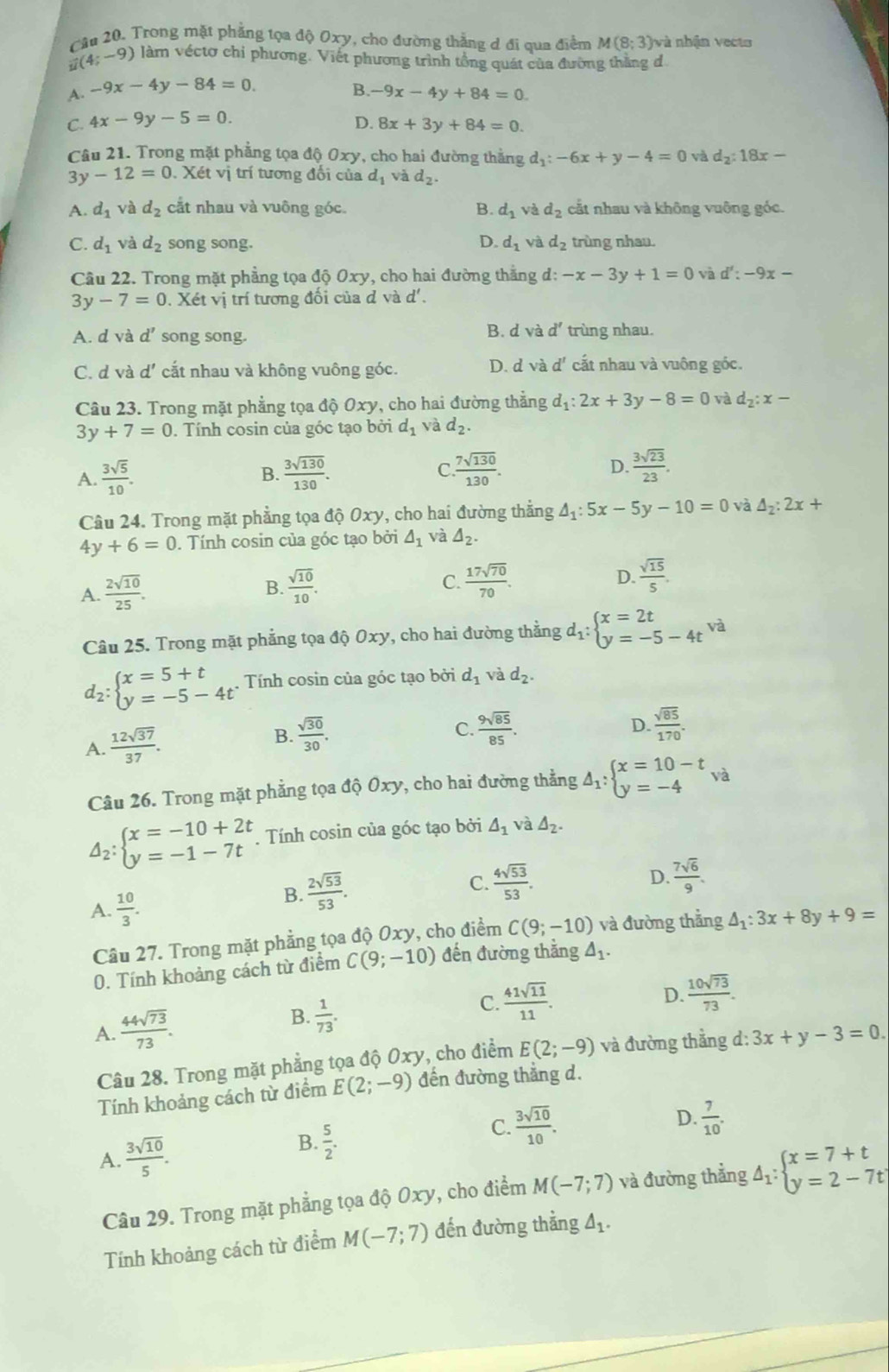 Trong mặt phẳng tọa độ Oxy, cho đường thẳng d đi qua điểm M(8;3) và nhận vecto
(4;-9) làm véctơ chỉ phương. Viết phương trình tổng quát của đường thăng đ
A. -9x-4y-84=0. B. -9x-4y+84=0.
C. 4x-9y-5=0 D. 8x+3y+84=0.
Câu 21. Trong mặt phẳng tọa độ Oxy, cho hai đường thắng d_1:-6x+y-4=0 và d_2:18x-
3 y-12=0. Xét vị trí tương đối của d_1 và d_2.
A. d_1 và d_2 cắt nhau và vuông góc. B. d_1v d_2 cắt nhau và không vuông góc.
C. d_1 và d_2 song song. D. d_1 và d_2 trùng nhau.
Câu 22. Trong mặt phẳng tọa độ Oxy, cho hai đường thắng d: -x-3y+1=0 và d':-9x-
3y-7=0. Xét vị trí tương đổi của đ và d'.
B. d và d'
A. d và d' song song. trùng nhau.
C. d và d' cắt nhau và không vuông góc. D. d và d^1 cất nhau và vuông góc.
Câu 23. Trong mặt phẳng tọa độ Oxy, cho hai đường thẳng d_1:2x+3y-8=0 và d_2:x-
3y+7=0. Tính cosin của góc tạo bởi d_1 và d_2.
A.  3sqrt(5)/10 .  3sqrt(130)/130 . C  7sqrt(130)/130 . D.  3sqrt(23)/23 .
B.
Câu 24. Trong mặt phẳng tọa độ Oxy, cho hai đường thẳng △ _1:5x-5y-10=0 và △ _2:2x+
4y+6=0. Tính cosin của góc tạo bởi △ _1 và △ _2.
A.  2sqrt(10)/25 .  sqrt(10)/10 . C.  17sqrt(70)/70 . D.  sqrt(15)/5 .
B.
Câu 25. Trong mặt phẳng tọa độ 0xy, cho hai đường thẳng d_1:beginarrayl x=2t y=-5-4t^(va)endarray.
d_2:beginarrayl x=5+t y=-5-4tendarray. Tính cosin của góc tạo bởi d_1 và d_2.
A.  12sqrt(37)/37 . B.  sqrt(30)/30 .
C.  9sqrt(85)/85 . D.  sqrt(85)/170 .
Câu 26. Trong mặt phẳng tọa độ Oxy, cho hai đường thẳng Delta _1:beginarrayl x=10-t y=-4endarray. va
Delta _2:beginarrayl x=-10+2t y=-1-7tendarray.. Tính cosin của góc tạo bởi △ _1 và △ _2.
C.  4sqrt(53)/53 .  7sqrt(6)/9 .
A.  10/3 .
B.  2sqrt(53)/53 .
D.
Câu 27. Trong mặt phẳng tọa độ Oxy, cho điểm C(9;-10) và đường thẳng △ _1:3x+8y+9=
0. Tính khoảng cách từ điểm C(9;-10) đến đường thắng varnothing
A.  44sqrt(73)/73 . B.  1/73 .
C.  41sqrt(11)/11 .
D.  10sqrt(73)/73 .
Câu 28. Trong mặt phẳng tọa độ Oxy, cho điểm E(2;-9) và đường thẳng d:3x+y-3=0.
Tính khoảng cách từ điểm E(2;-9) đến đường thẳng d.
A.  3sqrt(10)/5 . D  7/10 .
B.  5/2 .
C.  3sqrt(10)/10 .
Câu 29. Trong mặt phẳng tọa độ Oxy, cho điểm M(-7;7) và đường thẳng Delta _1:beginarrayl x=7+t y=2-7tendarray.
Tính khoảng cách từ điểm M(-7;7) đến đường thẳng △ _1.