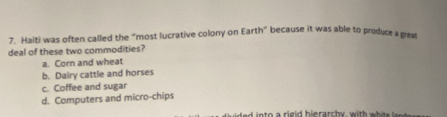 Haiti was often called the “most lucrative colony on Earth” because it was able to produce a great
deal of these two commodities?
a. Corn and wheat
b. Dairy cattle and horses
c. Coffee and sugar
d. Computers and micro-chips
de d into a rigid hierarchy, with white be d n