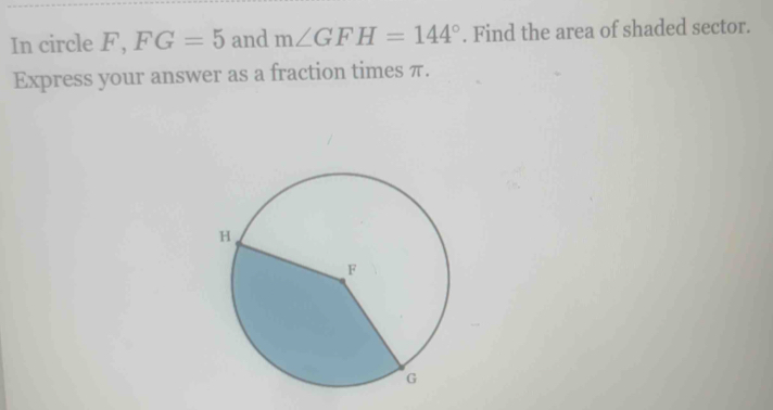 In circle F, FG=5 and m∠ GFH=144°. Find the area of shaded sector. 
Express your answer as a fraction times π.