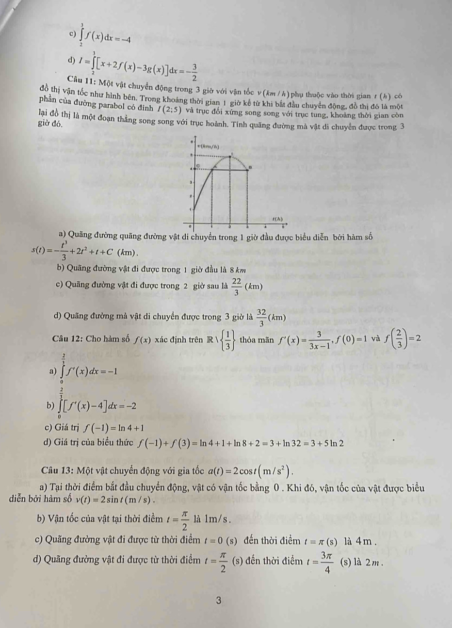 c) ∈tlimits _2^(3f(x)dx=-4
d) I=∈tlimits _2^3[x+2f(x)-3g(x)]dx=-frac 3)2
Câu 11: Một vật chuyển động trong 3 giờ với vận tốc v(km / h)phụ thuộc vào thời gian ư (h) có
đồ thị vận tốc như hình bên. Trong khoảng thời gian 1 giờ kể từ khi bắt đầu chuyển động, đồ thị đó là một
phần của đường parabol có đinh I(2;5) và trục đối xứng song song với trục tung, khoảng thời gian còn
lại đồ thị là một đoạn thẳng song song với trục hoành. Tính quãng đường mà vật di chuyển được trong 3
giờ đó.
a) Quãng đường quãng đường vật di chuyền trong 1 giờ đầu được biểu diễn bởi hàm số
s(t)=- t^3/3 +2t^2+t+C(km).
b) Quãng đường vật đi được trong 1 giờ đầu là 8 km
c) Quãng đường vật đi được trong 2 giờ sau là  22/3  (km)
d) Quãng đường mà vật di chuyển được trong 3 giờ là  32/3 ( km)
Câu 12: Cho hàm số f(x) xác định trên R    1/3  thỏa mãn f'(x)= 3/3x-1 ,f(0)=1 và f( 2/3 )=2
a) ∈tlimits _0^((frac 2)3)f'(x)dx=-1
b) ∈tlimits _0^((frac 2)3)[f'(x)-4]dx=-2
c) Giá trị f(-1)=ln 4+1
d) Giá trị của biều thức f(-1)+f(3)=ln 4+1+ln 8+2=3+ln 32=3+5ln 2
Câu 13: Một vật chuyển động với gia tốc a(t)=2cos t(m/s^2).
a) Tại thời điểm bắt đầu chuyển động, vật có vận tốc bằng 0 . Khi đó, vận tốc của vật được biểu
diễn bởi hàm số v(t)=2sin t(m/s).
b) Vận tốc của vật tại thời điềm t= π /2  là 1m/s .
c) Quãng đường vật đi được từ thời điểm t=0(s) đến thời điểm t=π (s) là 4 m .
d) Quãng đường vật đi được từ thời điểm t= π /2 (s) đến thời điểm t= 3π /4  (s) là 2m .
3