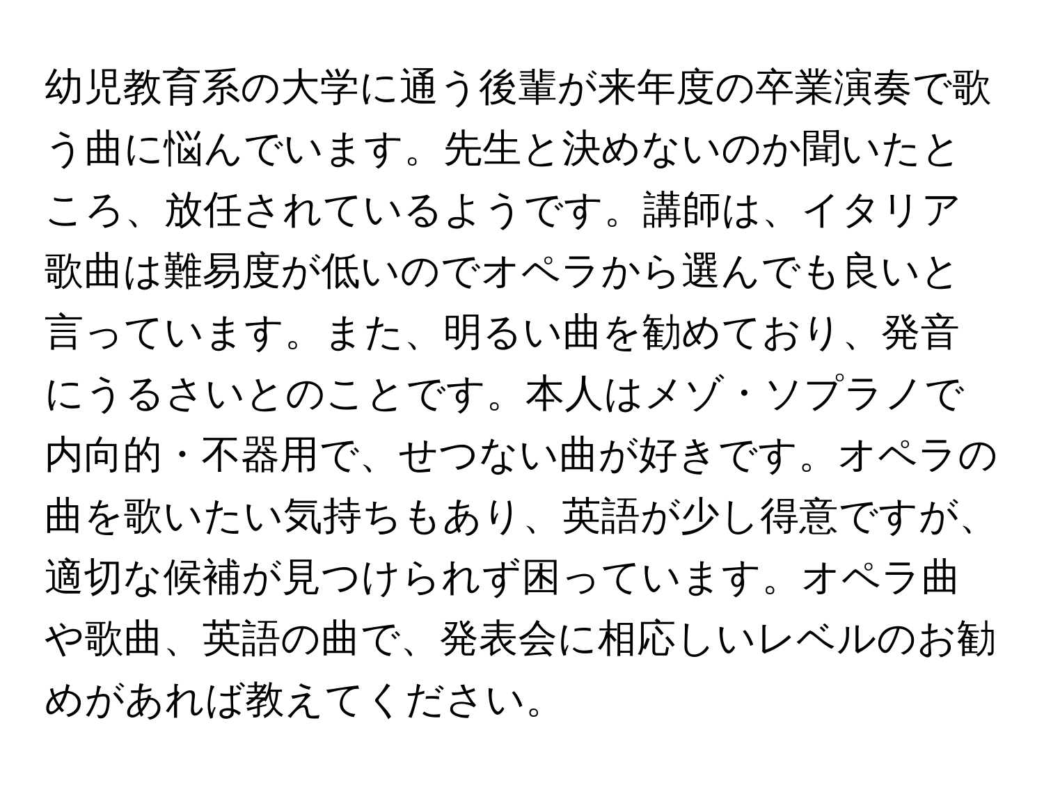 幼児教育系の大学に通う後輩が来年度の卒業演奏で歌う曲に悩んでいます。先生と決めないのか聞いたところ、放任されているようです。講師は、イタリア歌曲は難易度が低いのでオペラから選んでも良いと言っています。また、明るい曲を勧めており、発音にうるさいとのことです。本人はメゾ・ソプラノで内向的・不器用で、せつない曲が好きです。オペラの曲を歌いたい気持ちもあり、英語が少し得意ですが、適切な候補が見つけられず困っています。オペラ曲や歌曲、英語の曲で、発表会に相応しいレベルのお勧めがあれば教えてください。