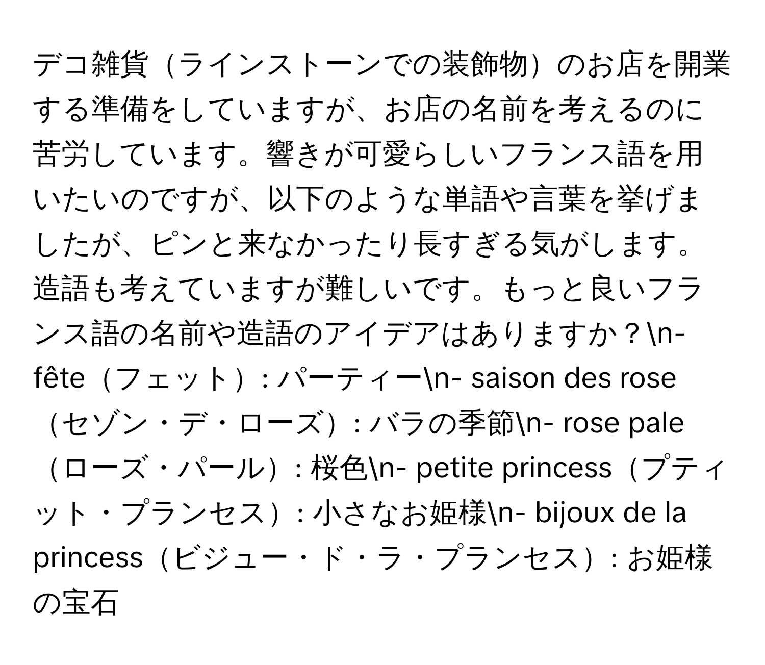 デコ雑貨ラインストーンでの装飾物のお店を開業する準備をしていますが、お店の名前を考えるのに苦労しています。響きが可愛らしいフランス語を用いたいのですが、以下のような単語や言葉を挙げましたが、ピンと来なかったり長すぎる気がします。造語も考えていますが難しいです。もっと良いフランス語の名前や造語のアイデアはありますか？n- fêteフェット: パーティーn- saison des roseセゾン・デ・ローズ: バラの季節n- rose paleローズ・パール: 桜色n- petite princessプティット・プランセス: 小さなお姫様n- bijoux de la princessビジュー・ド・ラ・プランセス: お姫様の宝石