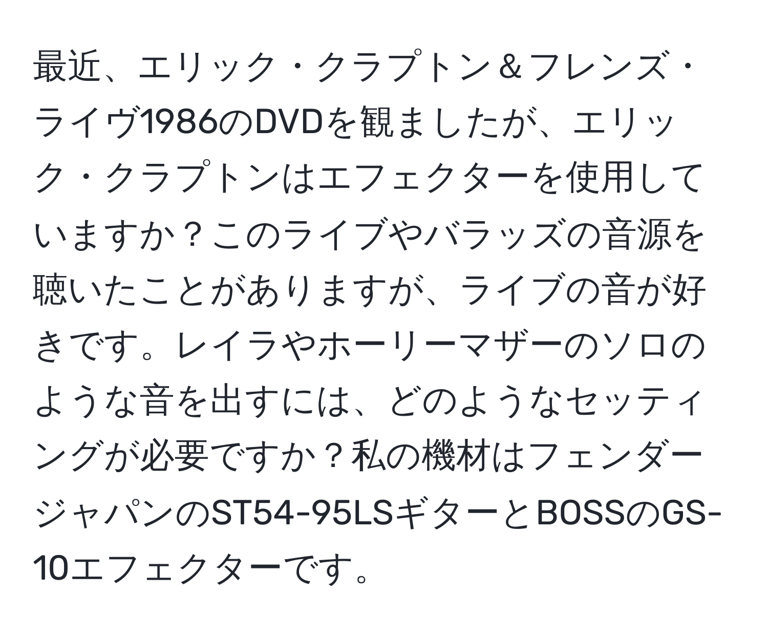 最近、エリック・クラプトン＆フレンズ・ライヴ1986のDVDを観ましたが、エリック・クラプトンはエフェクターを使用していますか？このライブやバラッズの音源を聴いたことがありますが、ライブの音が好きです。レイラやホーリーマザーのソロのような音を出すには、どのようなセッティングが必要ですか？私の機材はフェンダージャパンのST54-95LSギターとBOSSのGS-10エフェクターです。