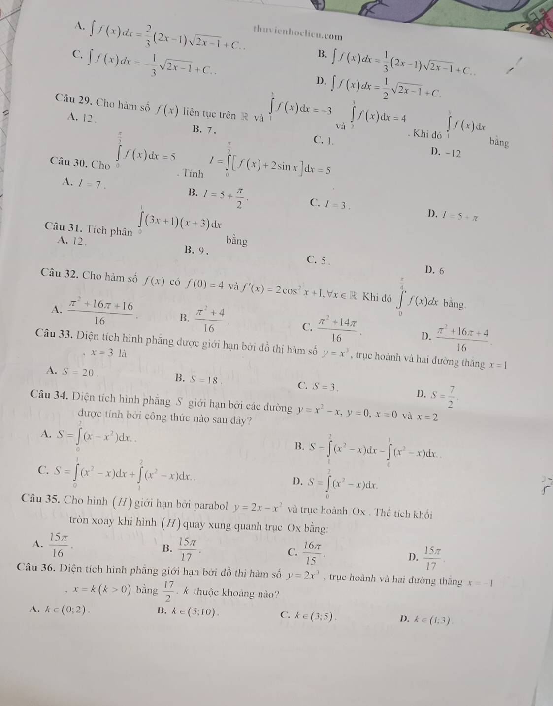 A. ∈t f(x)dx= 2/3 (2x-1)sqrt(2x-1)+C.. thuvienhoclicu.com
C. ∈t f(x)dx=- 1/3 sqrt(2x-1)+C..
B. ∈t f(x)dx= 1/3 (2x-1)sqrt(2x-1)+C..
D. ∈t f(x)dx= 1/2 sqrt(2x-1)+C.
Câu 29. Cho hàm số f(x) liên tục trên R và ∈tlimits _1^(3f(x)dx=-3∈tlimits _ a)^1f(x)dx=4. Khi dó ∈tlimits _1f(x)dx bằng
A. 12、 C. 1.
B. 7 .
∈tlimits _0^((frac π)2)f(x)dx=5 I=∈tlimits _0^((frac π)2)[f(x)+2sin x]dx=5
D. -12
Câu 30. Cho . Tính
A. I=7. B. l=5+ π /2 . I=3.
C.
D. I=5+π
Câu 31. Tích phân ∈tlimits (3x+1)(x+3) dx
bằng
A. 12 . B. 9 . C. 5 .
D. 6
i
Câu 32. Cho hàm số f(x) có f(0)=4 và f'(x)=2cos^2x+1,forall x∈ R Khi đó ∈tlimits _0^(1f(x) dx bằng
A. frac π ^2)+16π +1616. B.  (π^2+4)/16 .
C.  (π^2+14π )/16 .
D.  (π^2+16π +4)/16 .
Câu 33. Diện tích hình phăng được giới hạn bởi đồ thị hàm số y=x^3 , trục hoành và hai dường thắng x=1
x=3la
A. S=20.
B. S=18.
C. S=3. D. S= 7/2 .
Câu 34. Diện tích hình phăng S giới hạn bởi các dường y=x^2-x,y=0,x=0 và x=2
được tính bởi công thức nào sau dây?
A. S=∈tlimits^2(x-x^2)dx..
B. S=∈tlimits _1^(2(x^2)-x)dx-∈tlimits _0^(1(x^2)-x)dx.
C. S=∈tlimits _0^(1(x^2)-x)dx+∈tlimits _1^(2(x^2)-x)dx.
D. S=∈t (x^2-x)dx.
Câu 35. Cho hình (H) giới hạn bởi parabol y=2x-x^2 và trục hoành Ox . Thể tích khối
tròn xoay khi hình (H)quay xung quanh trục Ox bằng:
B.  15π /17 .
A.  15π /16 . C.  16π /15 .
D.  15π /17 .
Câu 36. Diện tích hình phẳng giới hạn bởi đồ thị hàm số y=2x^3 , trục hoành và hai đường thắng x=-1
, x=k(k>0) bằng  17/2  k thuộc khoảng nào?
A. k∈ (0;2). B. k∈ (5;10).
C. k∈ (3;5).
D. k∈ (1;3).