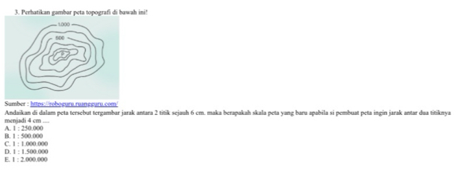 Perhatikan gambar peta topografi di bawah ini!
Andaikan di dalam peta tersebut tergambar jarak antara 2 titik sejauh 6 cm. maka berapakah skala peta yang baru apabila si pembuat peta ingin jarak antar dua titiknya
menjadi 4 cm....
A. 1:250.000
B. 1:500.000
C. 1:1,000,000
D. 1:1.500.000
E. 1:2,000,000