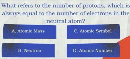 What refers to the number of protons, which is
always equal to the number of electrons in the
neutral atom?
A. Atomic Mass C. Atomic Symbol
B. Neutron D. Atomic Number