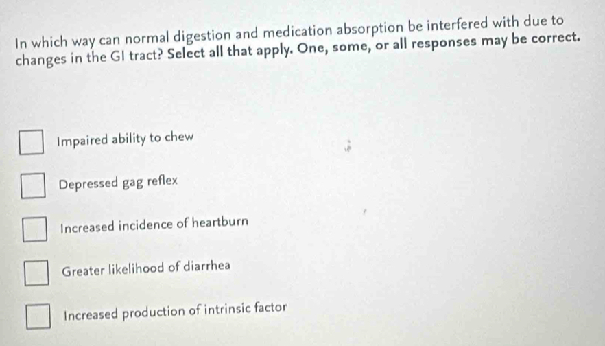 In which way can normal digestion and medication absorption be interfered with due to
changes in the GI tract? Select all that apply. One, some, or all responses may be correct.
Impaired ability to chew
Depressed gag reflex
Increased incidence of heartburn
Greater likelihood of diarrhea
Increased production of intrinsic factor