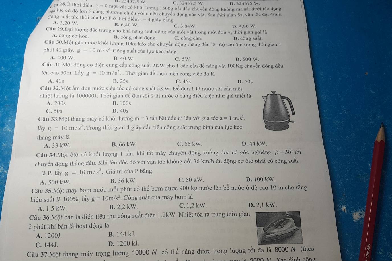 23437.5W. C. 32437,5 W. D. 324375 W.
cầu 28.Ở thời điểm t_0=0 một vật có khối lượng 1500g bắt đầu chuyển động không ma sát dưới tác dụng
của lực có độ lớn F cùng phương chiều với chiều chuyền động của vật. Sau thời gian 5s, vận tốc đạt 4m/s.
Công suất tức thời của lực F ở thời điểm t=4 giāy bàng
A. 3,20 W. B. 6,40 W. C. 3,84W. D. 4,80 W.
Câu 29.Đại lượng đặc trưng cho khả năng sinh công của một vật trong một đơn vị thời gian gọi là
A. công cơ học. B. công phát động. C. công cản. D. công suất.
Câu 30.Một gàu nước khối lượng 10kg kéo cho chuyển động thẳng đều lên độ cao 5m trong thời gian 1
phút 40 giây, g=10m/s^2.  Công suất của lực kéo bằng
A. 400 W. B. 40 W. C. 5W. D. 500 W.
Câu 31.Một động cơ điện cung cấp công suất 2KW cho 1 cần cầu đề nâng vật 100Kg chuyển động đều
lên cao 50m. Lấy g=10m/s^2 T  Thời gian để thực hiện công việc đó là
A. 40s B. 25s C. 45s D. 50s
Câu 32.Một ẩm đun nước siêu tốc có công suất 2KW. Để đun 1 lít nước sôi cần một
nhiệt lượng là 100000J. Thời gian để đun sôi 2 lít nước ở cùng điều kiện như giả thiết là
A. 200s B. 100s
C. 50s D. 40s
Câu 33.Một thang máy có khổi lượng m=3 ấn bắt đầu đi lên với gia tốc a=1m/s^2,
lấy g=10m/s^2. Trong thời gian 4 giây đầu tiên công suất trung bình của lực kéo
thang máy là
A. 33 kW. B. 66 kW. C. 55 kW. D. 44 kW.
Câu 34.Một ôtô có khối lượng 1 tấn, khi tắt máy chuyển động xuống dốc có góc nghiêng beta =30° thì
chuyển động thắng đều. Khi lên dốc đó với vận tốc không đổi 36 km/h thì động cơ ôtô phải có công suất
là P, lấy g=10m/s^2. Giá trị của P bằng
A. 500 kW. B. 36 kW. C. 50 kW. D. 100 kW.
Câu 35.Một máy bơm nước mỗi phút có thể bơm được 900 kg nước lên bể nước ở độ cao 10 m cho rằng
hiệu suất là 100%, lấy g=10m/s^2 *. Công suất của máy bơm là
A. 1,5 kW. B. 2,2 kW. C. 1,2 kW. D. 2,1 kW.
Câu 36.Một bàn là điện tiêu thụ công suất điện 1,2kW. Nhiệt tỏa ra trong thời gian
2 phút khi bàn là hoạt động là
A. 1200J. B. 144 kJ.
C. 144J. D. 1200 kJ.
Câu 37.Một thang máy trọng lượng 10000 N có thể nâng được trọng lượng tối đa là 8000 N (theo
2000 N Xác định công