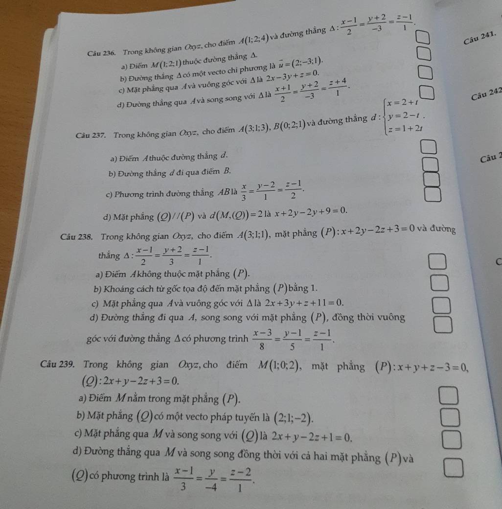 Trong không gian Oxyz, cho điểm A(1;2;4) và đường thắng Δ :  (x-1)/2 = (y+2)/-3 = (z-1)/1 .
a) Điểm M(1;2;1) thuộc đường thẳng A.
b) Đường thắng Δcó một vecto chi phương là vector u=(2;-3;1).
c) Mặt phẳng qua Ávà vuông góc với Δ là 2x-3y+z=0.
d) Đường thẳng qua Ávà song song với Δ là  (x+1)/2 = (y+2)/-3 = (z+4)/1 .
Câu 237. Trong không gian Oxyz, cho điểm A(3;1;3),B(0;2;1) và đường thắng d :beginarrayl x=2+t y=2-t. z=1+2tendarray.
Câu 242
a) Điểm A thuộc đường thắng đ.
Câu 2
b) Đường thắng d đi qua điểm B.
c) Phương trình đường thẳng ABlà  x/3 = (y-2)/1 = (z-1)/2 .
d) Mặt phẳng (Q)//(P) và d(M,(Q))=21a x+2y-2y+9=0.
Câu 238. Trong không gian Oxyz, cho điểm A(3;1;1) , mặt phẳng (P): x+2y-2z+3=0 và đường
thắng △ :  (x-1)/2 = (y+2)/3 = (z-1)/1 .
C
a) Điểm Akhông thuộc mặt phẳng (P).
b) Khoảng cách từ gốc tọa độ đến mặt phẳng (P)bằng 1.
c) Mặt phẳng qua Á và vuông góc với Δ là 2x+3y+z+11=0.
d) Đường thẳng đi qua A, song song với mặt phẳng (P), đồng thời vuông
góc với đường thắng Δ có phương trình  (x-3)/8 = (y-1)/5 = (z-1)/1 .
Câu 239. Trong không gian Oxyz, cho điểm M(1;0;2) , mặt phẳng (P): x+y+z-3=0,
(2)
a) Điểm M nằm trong mặt phẳng (P).
b) Mặt phẳng (Q)có một vecto pháp tuyến là (2;1;-2).
c) Mặt phẳng qua M và song song với (Q) là 2x+y-2z+1=0.
d) Đường thẳng qua M và song song đồng thời với cả hai mặt phẳng (P)và
(Q) có phương trình là  (x-1)/3 = y/-4 = (z-2)/1 .