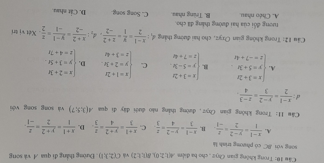 Trong không gian Oxyz , cho ba điểm A(1;2;0),B(1;1;2) và C(2;3;1). Đường thẳng đi qua A và song
song với BC có phương trình là
A.  (x-1)/1 = (y-2)/2 = z/-1 . B.  (x-1)/3 = (y-2)/4 = z/3 . C.  (x+1)/3 = (y+2)/4 = z/3 . D.  (x+1)/1 = (y+2)/2 = z/-1 .
Câu 11: Trong không gian Oxyz, đường thẳng nào dưới đây đi qua A(3;5;7) và song song với
d :  (x-1)/2 = (y-2)/3 = (z-3)/4 .
A. beginarrayl x=3+2t y=5+3t. z=-7+4tendarray. B. beginarrayl x=3+2t y=5-3t. z=7+4tendarray. C. beginarrayl x=1+2t y=2+3t. z=3+4tendarray. D. beginarrayl x=2+3t y=3+5t. z=4+7tendarray.
Câu 12: Trong không gian Oxyz, cho hai đường thẳng d_1: (x-1)/2 = y/1 = (z+2)/-2 ,d_2: (x+2)/-2 = (y-1)/-1 = z/2 . Xét vị trí
tương đối của hai đường thẳng đã cho.
A. Chéo nhau. B. Trùng nhau. C. Song song. D. Cắt nhau.